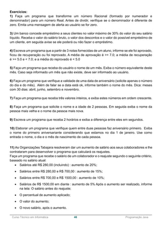 ______________________________________________________________________________________________
Curso Técnico em Informática 46 Programação Java
Exercícios:
1) Faça um programa que transforme um número Racional (formado por numerador e
denominador) para um número Real. Antes de dividir, verifique se o denominador é diferente de
zero. Emita uma mensagem de alerta ao usuário se for zero.
3) Um banco concede empréstimo a seus clientes no valor máximo de 30% do valor do seu salário
líquido. Receba o valor do salário bruto, o valor dos descontos e o valor do possível empréstimo de
um cliente, em seguida avise se ele poderá ou não fazer o empréstimo.
4) Escreva um programa que a partir de 3 notas fornecidas de um aluno, informe se ele foi aprovado,
ficou de recuperação ou foi reprovado. A média de aprovação é >= 7.0; a média de recuperação
é >= 5.0 e < 7.0; e a média do reprovado é < 5.0
5) Faça um programa que receba do usuário o nome de um mês. Exiba o número equivalente deste
mês. Caso seja informado um mês que não existe, deve ser informado ao usuário.
6) Faça um programa que verifique a validade de uma data de aniversário (solicite apenas o número
do dia e do mês). Além de falar se a data está ok, informe também o nome do mês. Dica: meses
com 30 dias: abril, junho, setembro e novembro.
7) Faça um programa que receba três valores inteiros, e exiba estes números em ordem crescente.
8) Faça um programa que solicite o nome e a idade de 2 pessoas. Em seguida exiba o nome da
pessoa mais velha e o nome da pessoa mais nova.
9) Escreva um programa que receba 2 horários e exiba a diferença entre eles em segundos.
10) Elaborar um programa que verifique quem entre duas pessoas faz aniversário primeiro. Exiba
o nome do primeiro aniversariante considerando que estamos no dia 1 de janeiro. Use como
entrada o nome, o dia e o mês de nascimento de cada pessoa.
11) As Organizações Tabajara resolveram dar um aumento de salário aos seus colaboradores e lhe
contrataram para desenvolver o programa que calculará os reajustes.
Faça um programa que recebe o salário de um colaborador e o reajuste segundo o seguinte critério,
baseado no salário atual:
 Salários até R$ 280,00 (incluindo) : aumento de 20%;
 Salários entre R$ 280,00 e R$ 700,00 : aumento de 15%;
 Salários entre R$ 700,00 e R$ 1500,00 : aumento de 10%;
 Salários de R$ 1500,00 em diante : aumento de 5% Após o aumento ser realizado, informe
na tela: O salário antes do reajuste;
 O percentual de aumento aplicado;
 O valor do aumento;
 O novo salário, após o aumento.
 