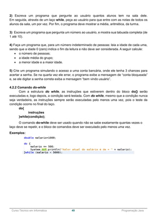 ______________________________________________________________________________________________
Curso Técnico em Informática 49 Programação Java
2) Escreva um programa que pergunte ao usuário quantos alunos tem na sala dele.
Em seguida, através de um laço while, peça ao usuário para que entre com as notas de todos os
alunos da sala, um por vez. Por fim, o programa deve mostrar a média, aritmética, da turma.
3) Escreva um programa que pergunta um número ao usuário, e mostra sua tabuada completa (de
1 até 10).
4) Faça um programa que, para um número indeterminado de pessoas: leia a idade de cada uma,
sendo que a idade 0 (zero) indica o fim da leitura e não deve ser considerada. A seguir calcule:
 o número de pessoas;
 a idade média do grupo;
 a menor idade e a maior idade.
5) Crie um programa simulando o acesso a uma conta bancária, onde ele tenha 3 chances para
acertar a senha. Se na quarta vez ele errar, o programa exibe a mensagem de “conta bloqueada”
e, se ele digitar a senha correta exiba a mensagem “bem vindo usuário”.
4.2.2 Comando do-while
Com a estrutura do while, as instruções que estiverem dentro do bloco do{} serão
executadas e, logo depois, a condição será testada. Com do while, mesmo que a condição nunca
seja verdadeira, as instruções sempre serão executadas pelo menos uma vez, pois o teste da
condição ocorre no final do laço.
do{
instruções
}while(condição);
O comando do-while deve ser usado quando não se sabe exatamente quantas vezes o
laço deve se repetir, e o bloco de comandos deve ser executado pelo menos uma vez.
Exemplos:
 