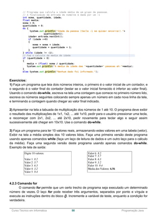 ______________________________________________________________________________________________
Curso Técnico em Informática 50 Programação Java
Exercícios:
1) Faça um programa que leia dois números inteiros, o primeiro é o valor inicial de um contador, e
o segundo é o valor final do contador (testar se o valor inicial fornecido é inferior ao valor final).
Usando o comando do-while, escreva na tela uma contagem que comece no primeiro número lido,
escreva os números seguintes colocando sempre apenas um número em cada nova linha da tela,
e terminando a contagem quando chegar ao valor final indicado.
2) Apresentar na tela a tabuada de multiplicação dos números de 1 até 10. O programa deve exibir
o resultado das multiplicações de 1x1, 1x2, ... até 1x10, pedir para o usuário pressionar uma tecla,
e recomeçar com 2x1, 2x2, ... até 2x10, pedir novamente para teclar algo e seguir assim
sucessivamente até chegar em 10x10. Use o comando do-while.
3) Faça um programa para ler 10 valores reais, armazenando estes valores em uma tabela (vetor).
Exibir na tela a média simples dos 10 valores lidos. Faça uma primeira versão deste programa
usando apenas comandos while (faça um laço de leitura de dados e um outro laço para o cálculo
da média). Faça uma segunda versão deste programa usando apenas comandos do-while.
Exemplo de tela de saída:
4.2.3 Comando for
O comando for permite que um certo trecho de programa seja executado um determinado
número de vezes. O laço for pode receber três argumentos, separados por ponto e vírgula e
executa as instruções dentro do bloco {}. Incremente a variável de teste, enquanto a condição for
verdadeira.
 