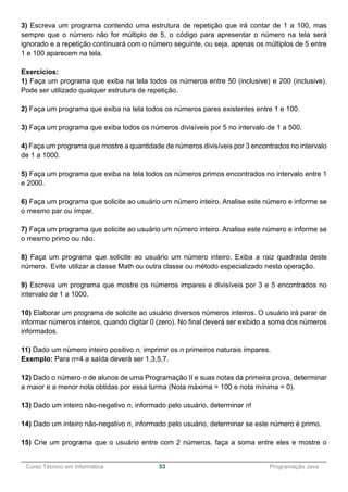 ______________________________________________________________________________________________
Curso Técnico em Informática 53 Programação Java
3) Escreva um programa contendo uma estrutura de repetição que irá contar de 1 a 100, mas
sempre que o número não for múltiplo de 5, o código para apresentar o número na tela será
ignorado e a repetição continuará com o número seguinte, ou seja, apenas os múltiplos de 5 entre
1 e 100 aparecem na tela.
Exercícios:
1) Faça um programa que exiba na tela todos os números entre 50 (inclusive) e 200 (inclusive).
Pode ser utilizado qualquer estrutura de repetição.
2) Faça um programa que exiba na tela todos os números pares existentes entre 1 e 100.
3) Faça um programa que exiba todos os números divisíveis por 5 no intervalo de 1 a 500.
4) Faça um programa que mostre a quantidade de números divisíveis por 3 encontrados no intervalo
de 1 a 1000.
5) Faça um programa que exiba na tela todos os números primos encontrados no intervalo entre 1
e 2000.
6) Faça um programa que solicite ao usuário um número inteiro. Analise este número e informe se
o mesmo par ou ímpar.
7) Faça um programa que solicite ao usuário um número inteiro. Analise este número e informe se
o mesmo primo ou não.
8) Faça um programa que solicite ao usuário um número inteiro. Exiba a raiz quadrada deste
número. Evite utilizar a classe Math ou outra classe ou método especializado nesta operação.
9) Escreva um programa que mostre os números impares e divisíveis por 3 e 5 encontrados no
intervalo de 1 a 1000.
10) Elaborar um programa de solicite ao usuário diversos números inteiros. O usuário irá parar de
informar números inteiros, quando digitar 0 (zero). No final deverá ser exibido a soma dos números
informados.
11) Dado um número inteiro positivo n, imprimir os n primeiros naturais ímpares.
Exemplo: Para n=4 a saída deverá ser 1,3,5,7.
12) Dado o número n de alunos de uma Programação II e suas notas da primeira prova, determinar
a maior e a menor nota obtidas por essa turma (Nota máxima = 100 e nota mínima = 0).
13) Dado um inteiro não-negativo n, informado pelo usuário, determinar n!
14) Dado um inteiro não-negativo n, informado pelo usuário, determinar se este número é primo.
15) Crie um programa que o usuário entre com 2 números, faça a soma entre eles e mostre o
 