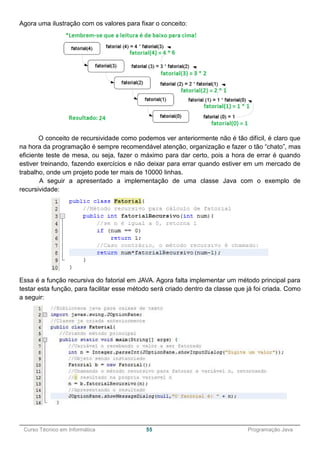 ______________________________________________________________________________________________
Curso Técnico em Informática 55 Programação Java
Agora uma ilustração com os valores para fixar o conceito:
O conceito de recursividade como podemos ver anteriormente não é tão difícil, é claro que
na hora da programação é sempre recomendável atenção, organização e fazer o tão “chato”, mas
eficiente teste de mesa, ou seja, fazer o máximo para dar certo, pois a hora de errar é quando
estiver treinando, fazendo exercícios e não deixar para errar quando estiver em um mercado de
trabalho, onde um projeto pode ter mais de 10000 linhas.
A seguir a apresentado a implementação de uma classe Java com o exemplo de
recursividade:
Essa é a função recursiva do fatorial em JAVA. Agora falta implementar um método principal para
testar esta função, para facilitar esse método será criado dentro da classe que já foi criada. Como
a seguir:
 