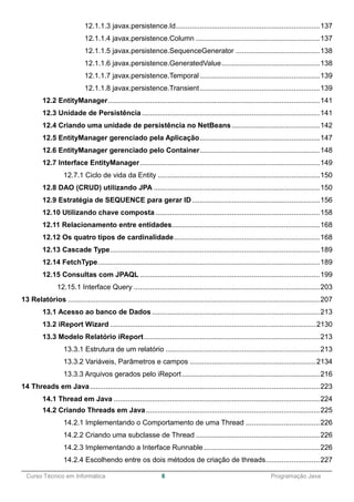 ______________________________________________________________________________________________
Curso Técnico em Informática 6 Programação Java
12.1.1.3 javax.persistence.Id........................................................................137
12.1.1.4 javax.persistence.Column ..............................................................137
12.1.1.5 javax.persistence.SequenceGenerator ..........................................138
12.1.1.6 javax.persistence.GeneratedValue.................................................138
12.1.1.7 javax.persistence.Temporal............................................................139
12.1.1.8 javax.persistence.Transient............................................................139
12.2 EntityManager..........................................................................................................141
12.3 Unidade de Persistência .........................................................................................141
12.4 Criando uma unidade de persistência no NetBeans ............................................142
12.5 EntityManager gerenciado pela Aplicação............................................................147
12.6 EntityManager gerenciado pelo Container............................................................148
12.7 Interface EntityManager..........................................................................................149
12.7.1 Ciclo de vida da Entity .................................................................................150
12.8 DAO (CRUD) utilizando JPA ...................................................................................150
12.9 Estratégia de SEQUENCE para gerar ID................................................................156
12.10 Utilizando chave composta ..................................................................................158
12.11 Relacionamento entre entidades..........................................................................168
12.12 Os quatro tipos de cardinalidade.........................................................................168
12.13 Cascade Type.........................................................................................................189
12.14 FetchType...............................................................................................................189
12.15 Consultas com JPAQL ..........................................................................................199
12.15.1 Interface Query .............................................................................................203
13 Relatórios ..............................................................................................................................207
13.1 Acesso ao banco de Dados....................................................................................213
13.2 iReport Wizard .......................................................................................................2130
13.3 Modelo Relatório iReport........................................................................................213
13.3.1 Estrutura de um relatório .............................................................................213
13.3.2 Variáveis, Parâmetros e campos ...............................................................2134
13.3.3 Arquivos gerados pelo iReport.....................................................................216
14 Threads em Java...................................................................................................................223
14.1 Thread em Java .......................................................................................................224
14.2 Criando Threads em Java.......................................................................................225
14.2.1 Implementando o Comportamento de uma Thread .....................................226
14.2.2 Criando uma subclasse de Thread ..............................................................226
14.2.3 Implementando a Interface Runnable ..........................................................226
14.2.4 Escolhendo entre os dois métodos de criação de threads...........................227
 