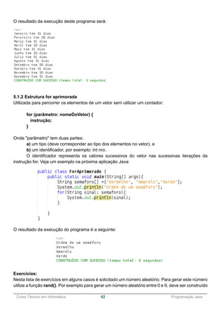 ______________________________________________________________________________________________
Curso Técnico em Informática 62 Programação Java
O resultado da execução deste programa será:
5.1.2 Estrutura for aprimorada
Utilizada para percorrer os elementos de um vetor sem utilizar um contador:
for (parâmetro: nomeDoVetor) {
instrução;
}
Onde "parâmetro" tem duas partes:
a) um tipo (deve corresponder ao tipo dos elementos no vetor), e
b) um identificador, por exemplo: int nro.
O identificador representa os valores sucessivos do vetor nas sucessivas iterações da
instrução for. Veja um exemplo na próxima aplicação Java:
O resultado da execução do programa é a seguinte:
Exercícios:
Nesta lista de exercícios em alguns casos é solicitado um número aleatório. Para gerar este número
utilize a função rand(). Por exemplo para gerar um número aleatório entre 0 e 9, deve ser construído
 