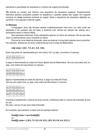 ______________________________________________________________________________________________
Curso Técnico em Informática 64 Programação Java
apresente a quantidade de caracteres e o número de vogais encontradas.
12) Solicite ao usuário que informe uma sequência de caracteres qualquer. Posteriormente
descubra quantos caracteres existem na sequência e quantos destes são vogais. Em seguida
construa um array contendo somente as vogais. Exiba a sequência de caracteres digitados ao
contrário, e em seguida a lista de vogais.
5.2 Matrizes
A linguagem Java não fornece vetores multidimensionais, mas como um vetor pode ser
declarado e ter qualquer tipo de base, é possível criar vetores de vetores (de vetores etc.),
alcançando assim o mesmo efeito.
Nos exemplos anteriores, foram declarados apenas um bloco de variáveis. Diz-se que esse
vetor é unidimensional, pois é somente um bloco.
Para se ter uma noção de dimensão, deve se observar o array/vetor apenas como uma linha.
Por exemplo, declara-se um array unidimensional com 5 notas de Matemática:
int[] notas = {8.0 , 7.5, 8.5 , 9.0 , 8.0};
Essa nota pode ser representada por uma matriz 1x5, ou seja, uma linha e 5 colunas:
8.0 7.5 8.5 9.0 8.0
A seguir é demonstrado as notas em Física, abaixo das de Matemática. Tem-se uma matriz 2x5, ou
seja, uma matriz de duas linhas e 5 colunas:
8.0 7.5 8.5 9.0 8.0
8.9 9.0 8.6 8.4 8.0
Agora é representado as notas de Química, a seguir as notas de Física.
Tem-se uma matriz 3x5, ou seja, uma matriz de três linhas e 5 colunas:
8.0 7.5 8.5 9.0 8.0
8.9 9.0 8.6 8.4 8.0
6.8 7.1 7.0 7.6 6.5
A sintaxe é exatamente a mesma do array normal, a diferença está no número de colchetes '[]' que
se usa.
No caso, usa-se um par para cada dimensão.
Por exemplo, para declarar a matriz 2x5 do exemplo anterior:
float[][] notas = new float[2][5];
ou
float[][] notas = { {8.0, 7.5, 8.5, 9.0, 8.0 }, {8.9, 9.0, 8.6, 8.4, 8.0 } };
 
