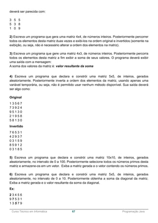 ______________________________________________________________________________________________
Curso Técnico em Informática 67 Programação Java
deverá ser parecida com:
3 5 5
5 3 8
1 0 9
2) Escreva um programa que gera uma matriz 4x4, de números inteiros. Posteriormente percorrer
todos os elementos desta matriz duas vezes e exibi-los na ordem original e invertidos (somente na
exibição, ou seja, não é necessário alterar a ordem dos elementos na matriz).
3) Escreva um programa que gere uma matriz 4x3, de números inteiros. Posteriormente percorra
todos os elementos desta matriz a fim exibir a soma de seus valores. O programa deverá exibir
uma saída com a mensagem:
A soma dos valores da matriz é: valor resultante da soma
4) Escreva um programa que declara e constrói uma matriz 5x5, de inteiros, gerados
aleatoriamente. Posteriormente inverta a ordem dos elementos da matriz, usando apenas uma
variável temporária, ou seja, não é permitido usar nenhum método disponível. Sua saída deverá
ser algo como:
Original
1 3 5 6 7
7 3 9 2 4
9 5 1 3 0
2 1 9 5 8
5 8 1 3 0
Invertido
7 6 5 3 1
4 2 9 3 7
0 3 1 5 9
8 5 9 1 2
0 3 1 8 5
5) Escreva um programa que declara e constrói uma matriz 10x10, de inteiros, gerados
aleatoriamente, no intervalo de 0 a 100. Posteriormente selecione todos os números primos desta
matriz e armazene-os em um vetor. Exiba a matriz gerada e o vetor contendo os números primos.
6) Escreva um programa que declara e constrói uma matriz 5x5, de inteiros, gerados
aleatoriamente, no intervalo de 0 a 10. Posteriormente obtenha a soma da diagonal da matriz.
Exiba a matriz gerada e o valor resultante da soma da diagonal.
Ex:
2 3 4 5 6
9 7 5 3 1
1 3 5 7 9
 