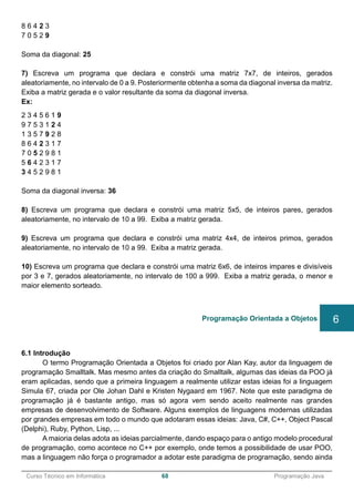 ______________________________________________________________________________________________
Curso Técnico em Informática 68 Programação Java
8 6 4 2 3
7 0 5 2 9
Soma da diagonal: 25
7) Escreva um programa que declara e constrói uma matriz 7x7, de inteiros, gerados
aleatoriamente, no intervalo de 0 a 9. Posteriormente obtenha a soma da diagonal inversa da matriz.
Exiba a matriz gerada e o valor resultante da soma da diagonal inversa.
Ex:
2 3 4 5 6 1 9
9 7 5 3 1 2 4
1 3 5 7 9 2 8
8 6 4 2 3 1 7
7 0 5 2 9 8 1
5 6 4 2 3 1 7
3 4 5 2 9 8 1
Soma da diagonal inversa: 36
8) Escreva um programa que declara e constrói uma matriz 5x5, de inteiros pares, gerados
aleatoriamente, no intervalo de 10 a 99. Exiba a matriz gerada.
9) Escreva um programa que declara e constrói uma matriz 4x4, de inteiros primos, gerados
aleatoriamente, no intervalo de 10 a 99. Exiba a matriz gerada.
10) Escreva um programa que declara e constrói uma matriz 6x6, de inteiros impares e divisíveis
por 3 e 7, gerados aleatoriamente, no intervalo de 100 a 999. Exiba a matriz gerada, o menor e
maior elemento sorteado.
6.1 Introdução
O termo Programação Orientada a Objetos foi criado por Alan Kay, autor da linguagem de
programação Smalltalk. Mas mesmo antes da criação do Smalltalk, algumas das ideias da POO já
eram aplicadas, sendo que a primeira linguagem a realmente utilizar estas ideias foi a linguagem
Simula 67, criada por Ole Johan Dahl e Kristen Nygaard em 1967. Note que este paradigma de
programação já é bastante antigo, mas só agora vem sendo aceito realmente nas grandes
empresas de desenvolvimento de Software. Alguns exemplos de linguagens modernas utilizadas
por grandes empresas em todo o mundo que adotaram essas ideias: Java, C#, C++, Object Pascal
(Delphi), Ruby, Python, Lisp, ...
A maioria delas adota as ideias parcialmente, dando espaço para o antigo modelo procedural
de programação, como acontece no C++ por exemplo, onde temos a possibilidade de usar POO,
mas a linguagem não força o programador a adotar este paradigma de programação, sendo ainda
Programação Orientada a Objetos 6
 