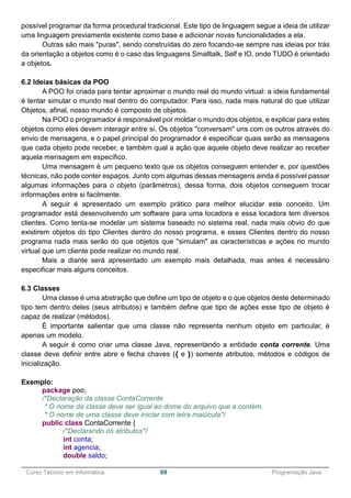 ______________________________________________________________________________________________
Curso Técnico em Informática 69 Programação Java
possível programar da forma procedural tradicional. Este tipo de linguagem segue a ideia de utilizar
uma linguagem previamente existente como base e adicionar novas funcionalidades a ela.
Outras são mais "puras", sendo construídas do zero focando-se sempre nas ideias por trás
da orientação a objetos como é o caso das linguagens Smalltalk, Self e IO, onde TUDO é orientado
a objetos.
6.2 Ideias básicas da POO
A POO foi criada para tentar aproximar o mundo real do mundo virtual: a ideia fundamental
é tentar simular o mundo real dentro do computador. Para isso, nada mais natural do que utilizar
Objetos, afinal, nosso mundo é composto de objetos.
Na POO o programador é responsável por moldar o mundo dos objetos, e explicar para estes
objetos como eles devem interagir entre si. Os objetos "conversam" uns com os outros através do
envio de mensagens, e o papel principal do programador é especificar quais serão as mensagens
que cada objeto pode receber, e também qual a ação que aquele objeto deve realizar ao receber
aquela mensagem em específico.
Uma mensagem é um pequeno texto que os objetos conseguem entender e, por questões
técnicas, não pode conter espaços. Junto com algumas dessas mensagens ainda é possível passar
algumas informações para o objeto (parâmetros), dessa forma, dois objetos conseguem trocar
informações entre si facilmente.
A seguir é apresentado um exemplo prático para melhor elucidar este conceito. Um
programador está desenvolvendo um software para uma locadora e essa locadora tem diversos
clientes. Como tenta-se modelar um sistema baseado no sistema real, nada mais obvio do que
existirem objetos do tipo Clientes dentro do nosso programa, e esses Clientes dentro do nosso
programa nada mais serão do que objetos que "simulam" as características e ações no mundo
virtual que um cliente pode realizar no mundo real.
Mais a diante será apresentado um exemplo mais detalhada, mas antes é necessário
especificar mais alguns conceitos.
6.3 Classes
Uma classe é uma abstração que define um tipo de objeto e o que objetos deste determinado
tipo tem dentro deles (seus atributos) e também define que tipo de ações esse tipo de objeto é
capaz de realizar (métodos).
É importante salientar que uma classe não representa nenhum objeto em particular, é
apenas um modelo.
A seguir é como criar uma classe Java, representando a entidade conta corrente. Uma
classe deve definir entre abre e fecha chaves ({ e }) somente atributos, métodos e códigos de
inicialização.
Exemplo:
package poo;
/*Declaração da classe ContaCorrente
* O nome da classe deve ser igual ao dome do arquivo que a contém.
* O nome de uma classe deve iniciar com letra maiúcula*/
public class ContaCorrente {
/*Declarando os atributos*/
int conta;
int agencia;
double saldo;
 