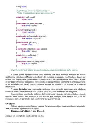 ______________________________________________________________________________________________
Curso Técnico em Informática 70 Programação Java
String titular;
/*Métodos de acesso e modificadores =>
* (Não é nescessário explicar por enquanto.)*/
public int getConta() {
return conta;
}
public void setConta(int conta) {
this.conta = conta;
}
public int getAgencia() {
return agencia;
}
public void setAgencia(int agencia) {
this.agencia = agencia;
}
public double getSaldo() {
return saldo;
}
public void setSaldo(double saldo) {
this.saldo = saldo;
}
public String getTitular() {
return titular;
}
public void setTitular(String nome) {
this.titular = nome;
}
}//Nenhuma linha de código de ser definida depois deste simbolo de fecha chaves.
A classe acima representa uma conta corrente com seus atributos métodos de acesso
(getXxx()) e métodos modificadores (setXxx()). Os métodos de acesso e modificadores devem ser
usados pelo programador, para acessar ou alterar os atributos, sem fazê-lo de forma direta. Apesar
de ser possível realizar o acesso de forma direta, as boas práticas e o conceito de encapsulamento
(a ser estudado mais tarde), um atributo deve sempre ser acessado por método de acesso ou
modificador.
A classe ContaCorrente representa a entidade conta corrente, assim com uma tabela no
banco de dados, onde definimos suas colunas (atributos) para receberem seus registros.
Em um método modificador podemos definir regras de validação para os atributos, evitando
que um valor inválido seja atribuído a um atributo. Por exemplo: uma agencia não pode ser
inicializada com um parâmetro com valor menor ou igual a 0 (zero).
6.4 Objetos
Objetos são representações das classes. Para criar um objeto deve ser utilizado o operador
new, conforme a representação a seguir:
Classe nomeDoObjeto = new Classe();
A seguir um exemplo de objetos sendo criados.
 