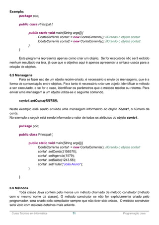 ______________________________________________________________________________________________
Curso Técnico em Informática 71 Programação Java
Exemplo:
package poo;
public class Principal {
public static void main(String args[]){
ContaCorrente conta1 = new ContaCorrente(); //Crando o objeto conta1
ContaCorrente conta2 = new ContaCorrente(); //Crando o objeto conta2
}
}
Este programa representa apenas como criar um objeto. Se for executado não será exibido
nenhum resultado na tela, já que que o objetivo aqui é apenas apresentar a sintaxe usada para a
criação de objetos.
6.5 Mensagens
Para se fazer uso de um objeto recém-criado, é necessário o envio de mensagens, que é a
forma de comunicação entre objetos. Para tanto é necessário criar um objeto, identificar o método
a ser executado, e se for o caso, identificar os parâmetros que o método recebe ou retorna. Para
enviar uma mensagem a um objeto utiliza-se o seguinte comando.
conta1.setConta(456789);
Neste exemplo está sendo enviado uma mensagem informando ao objeto conta1, o número da
conta.
No exemplo a seguir está sendo informado o valor de todos os atributos do objeto conta1.
package poo;
public class Principal {
public static void main(String args[]){
ContaCorrente conta1 = new ContaCorrente(); //Crando o objeto conta1
conta1.setConta(2156570);
conta1.setAgencia(1579);
conta1.setSaldo(1243.56);
conta1.setTitular("João Aluno");
}
}
6.6 Métodos
Toda classe Java contém pelo menos um método chamado de método construtor (método
com o mesmo nome da classe). O método construtor se não for explicitamente criado pelo
programador, será criado pelo compilador sempre que não tiver sido criado. O método construtor
será visto com maiores detalhes mais adiante.
 