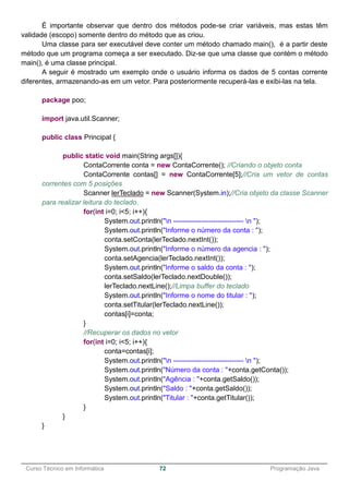 ______________________________________________________________________________________________
Curso Técnico em Informática 72 Programação Java
É importante observar que dentro dos métodos pode-se criar variáveis, mas estas têm
validade (escopo) somente dentro do método que as criou.
Uma classe para ser executável deve conter um método chamado main(), é a partir deste
método que um programa começa a ser executado. Diz-se que uma classe que contém o método
main(), é uma classe principal.
A seguir é mostrado um exemplo onde o usuário informa os dados de 5 contas corrente
diferentes, armazenando-as em um vetor. Para posteriormente recuperá-las e exibi-las na tela.
package poo;
import java.util.Scanner;
public class Principal {
public static void main(String args[]){
ContaCorrente conta = new ContaCorrente(); //Criando o objeto conta
ContaCorrente contas[] = new ContaCorrente[5];//Cria um vetor de contas
correntes com 5 posições
Scanner lerTeclado = new Scanner(System.in);//Cria objeto da classe Scanner
para realizar leitura do teclado.
for(int i=0; i<5; i++){
System.out.println("n ------------------------------ n ");
System.out.println("Informe o número da conta : ");
conta.setConta(lerTeclado.nextInt());
System.out.println("Informe o número da agencia : ");
conta.setAgencia(lerTeclado.nextInt());
System.out.println("Informe o saldo da conta : ");
conta.setSaldo(lerTeclado.nextDouble());
lerTeclado.nextLine();//Limpa buffer do teclado
System.out.println("Informe o nome do titular : ");
conta.setTitular(lerTeclado.nextLine());
contas[i]=conta;
}
//Recuperar os dados no vetor
for(int i=0; i<5; i++){
conta=contas[i];
System.out.println("n ------------------------------ n ");
System.out.println("Número da conta : "+conta.getConta());
System.out.println("Agência : "+conta.getSaldo());
System.out.println("Saldo : "+conta.getSaldo());
System.out.println("Titular : "+conta.getTitular());
}
}
}
 