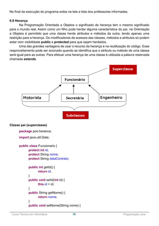 ______________________________________________________________________________________________
Curso Técnico em Informática 76 Programação Java
No final da execução do programa exiba na tela a lista dos professores informadas.
6.9 Herança
Na Programação Orientada a Objetos o significado de herança tem o mesmo significado
para o mundo real. Assim como um filho pode herdar alguma característica do pai, na Orientação
a Objetos é permitido que uma classe herde atributos e métodos da outra, tendo apenas uma
restrição para a herança. Os modificadores de acessos das classes, métodos e atributos só podem
estar com visibilidade public e protected para que sejam herdados.
Uma das grandes vantagens de usar o recurso da herança é na reutilização do código. Esse
reaproveitamento pode ser acionado quando se identifica que o atributo ou método de uma classe
será igual para as outras. Para efetuar uma herança de uma classe é utilizada a palavra reservada
chamada extends.
Classe pai (superclasse)
package poo.heranca;
import java.util.Date;
public class Funcionario {
protect int id;
protect String nome;
protect String dataContrato;
public int getId() {
return id;
}
public void setId(int id) {
this.id = id;
}
public String getNome() {
return nome;
}
public void setNome(String nome) {
 