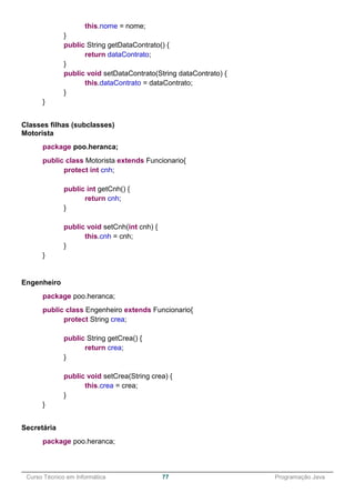 ______________________________________________________________________________________________
Curso Técnico em Informática 77 Programação Java
this.nome = nome;
}
public String getDataContrato() {
return dataContrato;
}
public void setDataContrato(String dataContrato) {
this.dataContrato = dataContrato;
}
}
Classes filhas (subclasses)
Motorista
package poo.heranca;
public class Motorista extends Funcionario{
protect int cnh;
public int getCnh() {
return cnh;
}
public void setCnh(int cnh) {
this.cnh = cnh;
}
}
Engenheiro
package poo.heranca;
public class Engenheiro extends Funcionario{
protect String crea;
public String getCrea() {
return crea;
}
public void setCrea(String crea) {
this.crea = crea;
}
}
Secretária
package poo.heranca;
 