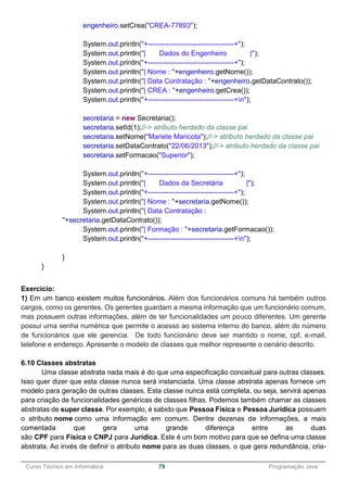 ______________________________________________________________________________________________
Curso Técnico em Informática 79 Programação Java
engenheiro.setCrea("CREA-77893");
System.out.println("+-------------------------------------+");
System.out.println("| Dados do Engenheiro |");
System.out.println("+-------------------------------------+");
System.out.println("| Nome : "+engenheiro.getNome());
System.out.println("| Data Contratação : "+engenheiro.getDataContrato());
System.out.println("| CREA : "+engenheiro.getCrea());
System.out.println("+-------------------------------------+n");
secretaria = new Secretaria();
secretaria.setId(1);//-> atributo herdado da classe pai
secretaria.setNome("Mariete Maricota");//-> atributo herdado da classe pai
secretaria.setDataContrato("22/06/2013");//-> atributo herdado da classe pai
secretaria.setFormacao("Superior");
System.out.println("+-------------------------------------+");
System.out.println("| Dados da Secretária |");
System.out.println("+-------------------------------------+");
System.out.println("| Nome : "+secretaria.getNome());
System.out.println("| Data Contratação :
"+secretaria.getDataContrato());
System.out.println("| Formação : "+secretaria.getFormacao());
System.out.println("+-------------------------------------+n");
}
}
Exercício:
1) Em um banco existem muitos funcionários. Além dos funcionários comuns há também outros
cargos, como os gerentes. Os gerentes guardam a mesma informação que um funcionário comum,
mas possuem outras informações, além de ter funcionalidades um pouco diferentes. Um gerente
possui uma senha numérica que permite o acesso ao sistema interno do banco, além do número
de funcionários que ele gerencia. De todo funcionário deve ser mantido o nome, cpf, e-mail,
telefone e endereço. Apresente o modelo de classes que melhor represente o cenário descrito.
6.10 Classes abstratas
Uma classe abstrata nada mais é do que uma especificação conceitual para outras classes.
Isso quer dizer que esta classe nunca será instanciada. Uma classe abstrata apenas fornece um
modelo para geração de outras classes. Esta classe nunca está completa, ou seja, servirá apenas
para criação de funcionalidades genéricas de classes filhas. Podemos também chamar as classes
abstratas de super classe. Por exemplo, é sabido que Pessoa Física e Pessoa Jurídica possuem
o atributo nome como uma informação em comum. Dentre dezenas de informações, a mais
comentada que gera uma grande diferença entre as duas
são CPF para Física e CNPJ para Jurídica. Este é um bom motivo para que se defina uma classe
abstrata. Ao invés de definir o atributo nome para as duas classes, o que gera redundância, cria-
 