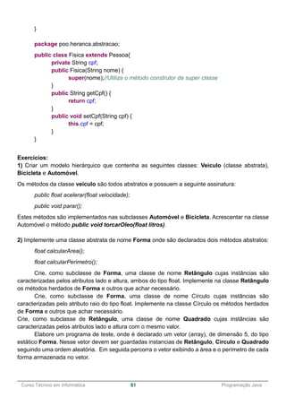 ______________________________________________________________________________________________
Curso Técnico em Informática 81 Programação Java
}
package poo.heranca.abstracao;
public class Fisica extends Pessoa{
private String cpf;
public Fisica(String nome) {
super(nome);//Utiliza o método construtor da super classe
}
public String getCpf() {
return cpf;
}
public void setCpf(String cpf) {
this.cpf = cpf;
}
}
Exercícios:
1) Criar um modelo hierárquico que contenha as seguintes classes: Veiculo (classe abstrata),
Bicicleta e Automóvel.
Os métodos da classe veículo são todos abstratos e possuem a seguinte assinatura:
public float acelerar(float velocidade);
public void parar();
Estes métodos são implementados nas subclasses Automóvel e Bicicleta. Acrescentar na classe
Automóvel o método public void torcarOleo(float litros).
2) Implemente uma classe abstrata de nome Forma onde são declarados dois métodos abstratos:
float calcularArea();
float calcularPerimetro();
Crie, como subclasse de Forma, uma classe de nome Retângulo cujas instâncias são
caracterizadas pelos atributos lado e altura, ambos do tipo float. Implemente na classe Retângulo
os métodos herdados de Forma e outros que achar necessário.
Crie, como subclasse de Forma, uma classe de nome Círculo cujas instâncias são
caracterizadas pelo atributo raio do tipo float. Implemente na classe Círculo os métodos herdados
de Forma e outros que achar necessário.
Crie, como subclasse de Retângulo, uma classe de nome Quadrado cujas instâncias são
caracterizadas pelos atributos lado e altura com o mesmo valor.
Elabore um programa de teste, onde é declarado um vetor (array), de dimensão 5, do tipo
estático Forma. Nesse vetor devem ser guardadas instancias de Retângulo, Circulo e Quadrado
seguindo uma ordem aleatória. Em seguida percorra o vetor exibindo a área e o perímetro de cada
forma armazenada no vetor.
 