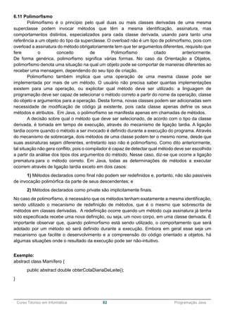 ______________________________________________________________________________________________
Curso Técnico em Informática 82 Programação Java
6.11 Polimorfismo
Polimorfismo é o princípio pelo qual duas ou mais classes derivadas de uma mesma
superclasse podem invocar métodos que têm a mesma identificação, assinatura, mas
comportamentos distintos, especializados para cada classe derivada, usando para tanto uma
referência a um objeto do tipo da superclasse. O overload não é um tipo de polimorfismo, pois com
overload a assinatura do método obrigatoriamente tem que ter argumentos diferentes, requisito que
fere o conceito de Polimorfismo citado anteriormente.
De forma genérica, polimorfismo significa várias formas. No caso da Orientação a Objetos,
polimorfismo denota uma situação na qual um objeto pode se comportar de maneiras diferentes ao
receber uma mensagem, dependendo do seu tipo de criação.
Polimorfismo também implica que uma operação de uma mesma classe pode ser
implementada por mais de um método. O usuário não precisa saber quantas implementações
existem para uma operação, ou explicitar qual método deve ser utilizado: a linguagem de
programação deve ser capaz de selecionar o método correto a partir do nome da operação, classe
do objeto e argumentos para a operação. Desta forma, novas classes podem ser adicionadas sem
necessidade de modificação de código já existente, pois cada classe apenas define os seus
métodos e atributos. Em Java, o polimorfismo se manifesta apenas em chamadas de métodos.
A decisão sobre qual o método que deve ser selecionado, de acordo com o tipo da classe
derivada, é tomada em tempo de execução, através do mecanismo de ligação tardia. A ligação
tardia ocorre quando o método a ser invocado é definido durante a execução do programa. Através
do mecanismo de sobrecarga, dois métodos de uma classe podem ter o mesmo nome, desde que
suas assinaturas sejam diferentes, entretanto isso não é polimorfismo. Como dito anteriormente,
tal situação não gera conflito, pois o compilador é capaz de detectar qual método deve ser escolhido
a partir da análise dos tipos dos argumentos do método. Nesse caso, diz-se que ocorre a ligação
prematura para o método correto. Em Java, todas as determinações de métodos a executar
ocorrem através de ligação tardia exceto em dois casos:
1) Métodos declarados como final não podem ser redefinidos e, portanto, não são passíveis
de invocação polimórfica da parte de seus descendentes; e
2) Métodos declarados como private são implicitamente finais.
No caso de polimorfismo, é necessário que os métodos tenham exatamente a mesma identificação,
sendo utilizado o mecanismo de redefinição de métodos, que é o mesmo que sobrescrita de
métodos em classes derivadas. A redefinição ocorre quando um método cuja assinatura já tenha
sido especificada recebe uma nova definição, ou seja, um novo corpo, em uma classe derivada. É
importante observar que, quando polimorfismo está sendo utilizado, o comportamento que será
adotado por um método só será definido durante a execução. Embora em geral esse seja um
mecanismo que facilite o desenvolvimento e a compreensão do código orientado a objetos, há
algumas situações onde o resultado da execução pode ser não-intuitivo.
Exemplo:
abstract class Mamífero {
public abstract double obterCotaDiariaDeLeite();
}
 