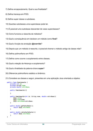 ______________________________________________________________________________________________
Curso Técnico em Informática 84 Programação Java
7) Defina encapsulamento. Qual a sua finalidade?
8) Defina herança em POO.
9) Defina super classe e subclasse.
10) Quantas subclasses uma superclasse pode ter.
11) É possível uma subclasse descender de vaias superclasses?
12) Como funciona a reescrita de métodos?
13) Qual a consequência em declarar um método como final?
14) Qual a função da anotação @override?
15) Depois que um método é reescrito, é possível chamar o método antigo da classe mãe?
16) Defina polimorfismo em POO.
17) Defina como ocorre o acoplamento entre classes.
18) Qual a relação de Herança e acoplamento?
19) Qual a finalidade da palavra-chave super?
20) Diferencie polimorfismo estático e dinâmico.
21) Considere as classes a seguir, presentes em uma aplicação Java orientada a objetos:
 