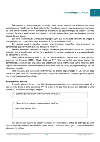 ______________________________________________________________________________________________
Curso Técnico em Informática 86 Programação Java
Documentar pontos estratégicos do código fonte, é uma necessidade universal em vários
paradigmas ou plataformas de desenvolvimento. E cada vez mais, é necessário gerar e manipular
de uma forma eficiente todos os comentários em formato de documentação de códigos, visando
com isso, facilitar a reutilização futura desses comentários como fonte geradora de conhecimentos
acerca de uma classe.
Em Java, felizmente, há um recurso do próprio JDK, que facilita todo o trabalho de criação e
manipulação dos comentários, essa ferramenta é denominada de JavaDoc.
De maneira geral o JavaDoc fornece uma linguagem especifica para enriquecer os
comentários que introduzem classes, atributos e métodos.
Seu funcionamento baseia-se na inserção de textos explicativos em forma de um comentário
especial, que antecedem um escopo de uma classe ou método, tendo assim, a responsabilidade
de apresentar o mesmo.
Seu funcionamento é através do uso de marcação de documentos com doclets, gerando
arquivos nos formatos HTML, SGML, XML ou RTF. Tais marcações são feitas através de
comentários, contendo tags especiais que especificam quais informações serão inseridas, com
objetivo de manter uma massa de conhecimento reutilizável em qualquer projeto que faça uso da
classe em questão.
Vale ressaltar, que é possível combinar tags da própria especificação HTML, com as tags
oferecidas pelo JavaDoc, tornando possível à criação de documentos completos gerados a partir
dos comentários do próprio código.
Entendendo a sintaxe
A estrutura básica de um comentário de documentação tem como característica principal, o
uso de uma barra e dois asteriscos (/**) no início e no seu final, possui um asterisco e uma
barra ( */ ). Conforme o exemplo a seguir.
/** Exemplo básico de um comentário em JavaDoc */
/** Exemplo básico de um comentário em JavaDoc
* com mais de uma linha.
*/
Por convenção, sugere-se alocar os blocos de comentários, antes da definição de uma
classe, interface, atributos, ou métodos, dessa forma, cria-se uma introdução conceitual ao referido
elemento do código.
Documentação - JavaDoc 7
 