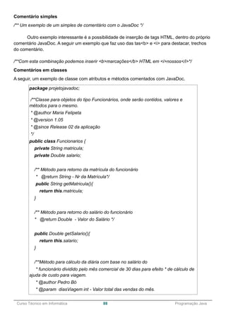 ______________________________________________________________________________________________
Curso Técnico em Informática 88 Programação Java
Comentário simples
/** Um exemplo de um simples de comentário com o JavaDoc */
Outro exemplo interessante é a possibilidade de inserção de tags HTML, dentro do próprio
comentário JavaDoc. A seguir um exemplo que faz uso das tas<b> e <i> para destacar, trechos
do comentário.
/**Com esta combinação podemos inserir <b>marcações</b> HTML em <i>nossos</i>*/
Comentários em classes
A seguir, um exemplo de classe com atributos e métodos comentados com JavaDoc.
package projetojavadoc;
/**Classe para objetos do tipo Funcionários, onde serão contidos, valores e
métodos para o mesmo.
* @author Maria Felipeta
* @version 1.05
* @since Release 02 da aplicação
*/
public class Funcionarios {
private String matricula;
private Double salario;
/** Método para retorno da matrícula do funcionário
* @return String - Nr da Matrícula*/
public String getMatricula(){
return this.matricula;
}
/** Método para retorno do salário do funcionário
* @return Double - Valor do Salário */
public Double getSalario(){
return this.salario;
}
/**Método para cálculo da diária com base no salário do
* funcionário dividido pelo mês comercial de 30 dias para efeito * de cálculo de
ajuda de custo para viagem.
* @author Pedro Bó
* @param diasViagem int - Valor total das vendas do mês.
 