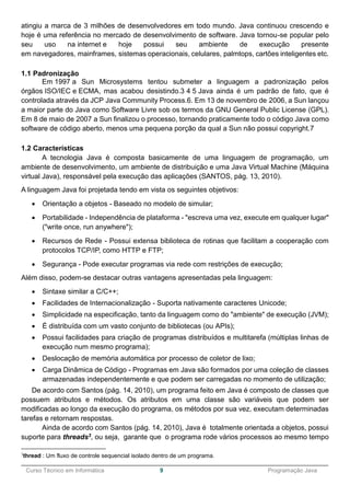 ______________________________________________________________________________________________
Curso Técnico em Informática 9 Programação Java
atingiu a marca de 3 milhões de desenvolvedores em todo mundo. Java continuou crescendo e
hoje é uma referência no mercado de desenvolvimento de software. Java tornou-se popular pelo
seu uso na internet e hoje possui seu ambiente de execução presente
em navegadores, mainframes, sistemas operacionais, celulares, palmtops, cartões inteligentes etc.
1.1 Padronização
Em 1997 a Sun Microsystems tentou submeter a linguagem a padronização pelos
órgãos ISO/IEC e ECMA, mas acabou desistindo.3 4 5 Java ainda é um padrão de fato, que é
controlada através da JCP Java Community Process.6. Em 13 de novembro de 2006, a Sun lançou
a maior parte do Java como Software Livre sob os termos da GNU General Public License (GPL).
Em 8 de maio de 2007 a Sun finalizou o processo, tornando praticamente todo o código Java como
software de código aberto, menos uma pequena porção da qual a Sun não possui copyright.7
1.2 Características
A tecnologia Java é composta basicamente de uma linguagem de programação, um
ambiente de desenvolvimento, um ambiente de distribuição e uma Java Virtual Machine (Máquina
virtual Java), responsável pela execução das aplicações (SANTOS, pág. 13, 2010).
A linguagem Java foi projetada tendo em vista os seguintes objetivos:
 Orientação a objetos - Baseado no modelo de simular;
 Portabilidade - Independência de plataforma - "escreva uma vez, execute em qualquer lugar"
("write once, run anywhere");
 Recursos de Rede - Possui extensa biblioteca de rotinas que facilitam a cooperação com
protocolos TCP/IP, como HTTP e FTP;
 Segurança - Pode executar programas via rede com restrições de execução;
Além disso, podem-se destacar outras vantagens apresentadas pela linguagem:
 Sintaxe similar a C/C++;
 Facilidades de Internacionalização - Suporta nativamente caracteres Unicode;
 Simplicidade na especificação, tanto da linguagem como do "ambiente" de execução (JVM);
 É distribuída com um vasto conjunto de bibliotecas (ou APIs);
 Possui facilidades para criação de programas distribuídos e multitarefa (múltiplas linhas de
execução num mesmo programa);
 Deslocação de memória automática por processo de coletor de lixo;
 Carga Dinâmica de Código - Programas em Java são formados por uma coleção de classes
armazenadas independentemente e que podem ser carregadas no momento de utilização;
De acordo com Santos (pág. 14, 2010), um programa feito em Java é composto de classes que
possuem atributos e métodos. Os atributos em uma classe são variáveis que podem ser
modificadas ao longo da execução do programa, os métodos por sua vez, executam determinadas
tarefas e retornam respostas.
Ainda de acordo com Santos (pág. 14, 2010), Java é totalmente orientada a objetos, possui
suporte para threads3, ou seja, garante que o programa rode vários processos ao mesmo tempo
3
thread : Um fluxo de controle sequencial isolado dentro de um programa.
 