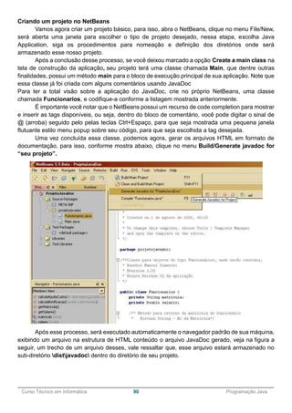 ______________________________________________________________________________________________
Curso Técnico em Informática 90 Programação Java
Criando um projeto no NetBeans
Vamos agora criar um projeto básico, para isso, abra o NetBeans, clique no menu File/New,
será aberta uma janela para escolher o tipo de projeto desejado, nessa etapa, escolha Java
Application, siga os procedimentos para nomeação e definição dos diretórios onde será
armazenado esse nosso projeto.
Após a conclusão desse processo, se você deixou marcado a opção Create a main class na
tela de construção da aplicação, seu projeto terá uma classe chamada Main, que dentre outras
finalidades, possui um método main para o bloco de execução principal de sua aplicação. Note que
essa classe já foi criada com alguns comentários usando JavaDoc
Para ter a total visão sobre a aplicação do JavaDoc, crie no próprio NetBeans, uma classe
chamada Funcionarios, e codifique-a conforme a listagem mostrada anteriormente.
É importante você notar que o NetBeans possui um recurso de code completion para mostrar
e inserir as tags disponíveis, ou seja, dentro do bloco de comentário, você pode digitar o sinal de
@ (arroba) seguido pelo pelas teclas Ctrl+Espaço, para que seja mostrada uma pequena janela
flutuante estilo menu popup sobre seu código, para que seja escolhida a tag desejada.
Uma vez concluída essa classe, podemos agora, gerar os arquivos HTML em formato de
documentação, para isso, conforme mostra abaixo, clique no menu Build/Generate javadoc for
“seu projeto”.
Após esse processo, será executado automaticamente o navegador padrão de sua máquina,
exibindo um arquivo na estrutura de HTML conteúdo o arquivo JavaDoc gerado, veja na figura a
seguir, um trecho de um arquivo desses, vale ressaltar que, esse arquivo estará armazenado no
sub-diretório distjavadoc dentro do diretório de seu projeto.
 