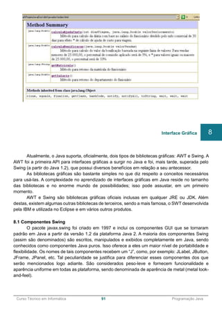 ______________________________________________________________________________________________
Curso Técnico em Informática 91 Programação Java
Atualmente, o Java suporta, oficialmente, dois tipos de bibliotecas gráficas: AWT e Swing. A
AWT foi a primeira API para interfaces gráficas a surgir no Java e foi, mais tarde, superada pelo
Swing (a partir do Java 1.2), que possui diversos benefícios em relação a seu antecessor.
As bibliotecas gráficas são bastante simples no que diz respeito a conceitos necessários
para usá-las. A complexidade no aprendizado de interfaces gráficas em Java reside no tamanho
das bibliotecas e no enorme mundo de possibilidades; isso pode assustar, em um primeiro
momento.
AWT e Swing são bibliotecas gráficas oficiais inclusas em qualquer JRE ou JDK. Além
destas, existem algumas outras bibliotecas de terceiros, sendo a mais famosa, o SWT desenvolvida
pela IBM e utilizada no Eclipse e em vários outros produtos.
8.1 Componentes Swing
O pacote javax.swing foi criado em 1997 e inclui os componentes GUI que se tornaram
padrão em Java a partir da versão 1.2 da plataforma Java 2. A maioria dos componentes Swing
(assim são denominados) são escritos, manipulados e exibidos completamente em Java, sendo
conhecidos como componentes Java puros. Isso oferece a eles um maior nível de portabilidade e
flexibilidade. Os nomes de tais componentes recebem um “J”, como, por exemplo: JLabel, JButton,
JFrame, JPanel, etc. Tal peculiaridade se justifica para diferenciar esses componentes dos que
serão mencionados logo adiante. São considerados peso-leve e fornecem funcionalidade e
aparência uniforme em todas as plataforma, sendo denominada de aparência de metal (metal look-
and-feel).
Interface Gráfica 8
 