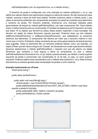 ______________________________________________________________________________________________
Curso Técnico em Informática 96 Programação Java
setVisible(boolean) com um argumento true, ou o método show( ).
O tamanho da janela é configurado com uma chamada ao método setSize(int x, int y), que
define nos valores inteiros dos argumentos a largura e a altura da mesma. Se não chamarmos esse
método, somente a barra de título será exibida. Também podemos utilizar o método pack( ), que
utiliza os tamanhos preferidos dos componentes anexados ao painel de conteúdo para determinar
o tamanho da janela. Por tamanho preferido, entende-se uma chamada realizada pelos
gerenciadores de leiaute ao método getPreferredSize( ) de cada componente GUI. Esse método
indica o melhor tamanho para os componentes. É herdado da classe java.awt.Component, de modo
que todos 15 os objetos que derivem-se dessa classe podem responder a essa evocação. Ela
devolve um objeto da classe Dimension (pacote java.awt). Podemos fazer uso dos métodos
setMinimumSize(Dimension) e setMaximumSize(Dimension), que estabelecem os tamanhos
extremos dos elementos. O componente não deveria ser maior que o tamanho máximo e nem
menor que o mínimo. Entretanto, esteja consciente de que certos gerenciadores de leiaute ignoram
essa sugestão. Todos os elementos têm um tamanho preferido default, como, por exemplo, um
objeto JPanel, que tem altura e largura de 10 pixels. Se necessitarmos mudar esse tamanho default,
devemos sobrescrever o método getPreferredSize( ), fazendo com que ele retorne um objeto
Dimension que contenha a nova largura e altura do componente, ou usar o método
setPreferredSize(new Dimension( int x, int y)). Sobre o posicionamento, por default, o canto superior
esquerdo da janela é posicionado nas coordenadas (0, 0) da tela, ou seja, no canto superior
esquerdo. Podemos alterar essa característica com o método setLocation(int x, int y). Mais à frente,
discutiremos os eventos gerados pela manipulação de janelas e como tratá-los.
Exemplo instanciando um JFrame:
import javax.swing.*;
public class JanelaJFrame {
public static void main(String[] args) {
JFrame janela = new JFrame("Minha Primeira Janela");
janela.setDefaultCloseOperation(JFrame.EXIT_ON_CLOSE); //define o que fazer
quando a janela for fechada
janela.setSize(800, 600); //define o tamanho da janela
janela.setVisible(true); //exibe a janela
}
}
 