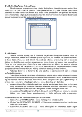 ______________________________________________________________________________________________
Curso Técnico em Informática 97 Programação Java
8.1.4.5 JDesktopPane e JInternalFrame
São classes que fornecem suporte à criação de interfaces de múltiplos documentos. Uma
janela principal (pai) contém e gerencia outras janelas (filhas). A grande utilidade disso é que
podemos visualizar vários documentos que estão sendo processados em paralelo ao mesmo
tempo, facilitando a edição ou leitura dos mesmos. Um JInternalFrame tem um painel de conteúdo
ao qual os componentes GUI podem ser anexados.
8.1.4.6 JDialog
Usamos a classe JDialog, que é subclasse de java.awt.Dialog para criarmos caixas de
diálogo elaboradas, embora mais limitados que as originadas por JFrames. Em prol da facilidade,
a classe JOptionPane, que está definida no pacote de extensão javax.swing, oferece caixas de
diálogo pré-definidas que permitem aos programas exibir simples mensagens para os usuários.
Cada vez que usamos uma JOptionPane para implementar um diálogo, na verdade estamos
usando uma JDialog nos bastidores. A razão é que JOptionPane são simplesmente um contêiner
que pode automaticamente criar uma JDialog e anexa-la ao seu painel de conteúdo.
Podemos definir se o tamanho de uma JDialog é redimensionável, com o método
setResizable(boolean).
Obviamente, devido a diversidade de funcionalidades e de construtores, para usarmos todas
as potencialidades devemos estudar profundamente as classes em questão. Abaixo mostraremos
alguns métodos estáticos da classe JOptionPane.(todos são precedidos por JOptionPane.) e a
sintaxe mais comumente utilizada para criarmos caixas de diálogo pré-definidas:
 showInputDialog(String):Método usado para solicitar a entrada de algum dado em forma de
String. Lembre-se que os valores recebidos devem ser atribuídos à variáveis do tipo String
e convertidos para outros tipos caso desejarmos realizar operações sobre eles.
 showMessageDialog(Component, Object, String, int, Icon): Método que exibe uma caixa de
diálogo com texto, ícone, posicionamento e título definidos pelo programador.
Podemos fazer uso dos seguintes valores para as constantes:
 JOptionPane.ERROR MESSAGE - Indica mensagem de erro ao usuário;
 JOptionPane.INFORMATION MESSAGE - Exibe uma mensagem com informações que
podem ser dispensadas;
 JOptionPane.WARNING MESSAGE - Indica mensagem de advertência sobre algum
 
