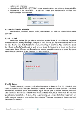 ______________________________________________________________________________________________
Curso Técnico em Informática 98 Programação Java
problema em potencial;
 JOptionPane.QUESTION MESSAGE - Impõe uma mensagem que pergunta algo ao usuário;
 JOptionPane.PLAIN MESSAGE - Exibe um diálogo que simplesmente contém uma
mensagem sem nenhum ícone.
8.1.4.7 Componentes Atômicos
São os botões, scrollbars, labels, sliders, check boxes, etc. Eles não podem conter outros
elementos.
8.1.4.7.1 JLabel
São rótulos inertes que geralmente informam ou descrevem a funcionalidade de outros
componentes GUI, como por exemplo, campos de texto, ícones, etc. As instruções são mostradas
por meio de uma linha de texto somente leitura, uma imagem, ou ambos. Aqui salientamos o uso
do método setToolTipText(String), o qual fornece dicas de ferramenta a todos os elementos
herdados da classe JComponent. Dessa forma, quando o usuário posicionar o cursor do mouse
sobre algum componente, ficará ciente da função do mesmo.
8.1.4.7.2 Botões
É um componente que quando clicado dispara uma ação específica. Um programa Java
pode utilizar vários tipos de botões, incluindo botões de comando, caixas de marcação, botões de
alternância e botões de opção. Para criarmos algum desses tipos de botões, devemos instanciar
uma das muitas classes que descendem da classe AbstractButton, a qual define muito dos recursos
que são comuns aos botões do Swing. Cita-se, por exemplo, a exibição de texto e imagens em um
botão, o uso de caracteres mnemônicos, dentre outros. Vejamos a hierarquia de classes, partindo
da classe JComponent:
 