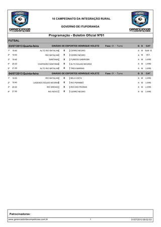 16 CAMPEONATO DA INTEGRAÇÃO RURAL
GOVERNO DE ITUPORANGA
Programação - Boletim Oficial Nº01
FUTSAL
03/07/2013 Quarta-feira GINÁSIO DE ESPORTES HENRIQUE HOLETZ Fase: 01 - Turno G S CAT
[ X ]18:40 CERRO NEGROALTO RIO BATALHA1º SUB 15MA
[ X ]19:00 CERRO NEGRORIO BATALHA2º VET.MA
[ X ]19:40 FUNDOS GABIROBASANTANA3º LIVREMA
[ X ]20:20 ALTO ÁGUAS NEGRASCHAPADÃO SANTANA4º LIVREMA
[ X ]21:00 TRES BARRASALTO RIO BATALHA5º LIVREMA
04/07/2013 Quinta-feira GINÁSIO DE ESPORTES HENRIQUE HOLETZ Fase: 01 - Turno G S CAT
[ X ]19:00 BELA VISTARIO BATALHA1º LIVREMA
[ X ]19:40 RIO PERIMBÓLAGEADO ÁGUAS NEGRAS2º LIVREMA
[ X ]20:20 RIO DAS PEDRASRIO AREIAS3º LIVREMA
[ X ]21:00 CERRO NEGRORIO NOVO4º LIVREMA
www.gerenciadordecompeticoes.com.br
Patrocinadores:
1 01/07/2013 09:02:53
 