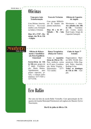 PÁGINA   2


             Oficinas
                Yoga para Auto              Troca de Vivências      Oficina de Capoeira
                Transformação                                            de Angola
                                           Com grupo Millefoli-
             Com Miriam Amorim,            um de estudos das        Movimento e ritmo.
             E m í l io   Rezende          plantas medicinais.      Aos sábados das 10h
             (ambos com formação                                    às 12h – Coordena-
             na Índia) e Ubiratan.  Dias: 02 e 16 /07 -             ção: Contra mestre
                                    Sábado - 9h – Sala              Renê Lopes. Grupo de
             Dias: 03 e 17/07 - Do- 02                              Capoeira Camujerê.
             mingo, das 9h às 12h
             - Galpão




             Título do artigo interno
               Oficina de Relaxa-           Dança Terapêutica           Clube de Jogos 7ª
              mento e Sensibiliza-          (Dança do Ventre)               Armada
              ção Para Equilíbrio
                  Emocional                Todas as segundas-       Organizadores: Mjol-
                                           feiras de 15h às 17h –   nir RPG TEAM. Res-
             Sextas-feiras de 14h          Para mulheres acima      ponsáveis: Fábio Zag-
             às 16h para grupos de         de 45 anos. Coordena-    noli, Pedro Anacleto,
             3ª idade– Coordena-           ção: Kátia Virginia –    Rodrigo Celso.
             ção: Marta Mattos.            Informações:     3277-   Todos os domingos
             Agendamento       para        7321 (tarde)             de 13h às 18h – Gal-
             grupos especiais, jo-                                  pão.
             vens, e crianças pelos
             telefones 3277-7420 e
             3277-6746.




             Eco Balão
              Dez anos da feira da escola Balão Vermelho. Com apresentação da Or-
              questra da Guarda Municipal Patrimonial sob regência do Maestro Sylvio
              Nascimento.

                                        Dia 02 de julho de 08h às 13h




    PROGR AMA ÇÃO   CCLN
 