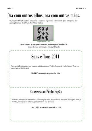MÊ S   7                                                                                 PÁGINA    3




Ora com outros olhos, ora com outras mãos.
  O projeto “DiverCidades” apresenta a segunda exposição selecionada para integrar a pro-
  gramação anual do CCLN. Por Aline Midori.




                                       Imagem: Paloma Leite

                 De 08 julho a 31 de agosto de terça a domingo de 09h às 17h.
                           Local: Espaço Multimeios Mestre Orlando.




                                Sons e Tons 2011
   Apresentação das primeiras bandas selecionadas no Projeto Lagoa do Nado Sons e Tons em
   parceria com SESC/MG.

                               Dia 24/07, domingo, a partir das 10h.




                               Conversa ao Pé do Fogão
       Trabalha a memória individual e coletiva por meio da oralidade, ao redor do fogão, onde o
       paladar, sabores e os saberes gastronômicos são trocados.


                                Dia 15/07, sexta-feira, das 14h às 17h.
 