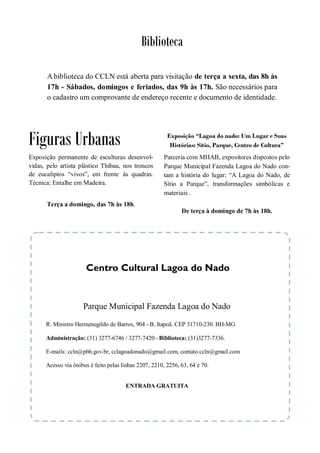 Biblioteca

       A biblioteca do CCLN está aberta para visitação de terça a sexta, das 8h às
       17h - Sábados, domingos e feriados, das 9h às 17h. São necessários para
       o cadastro um comprovante de endereço recente e documento de identidade.




Figuras Urbanas                                          Exposição “Lagoa do nado: Um Lugar e Suas
                                                          Histórias: Sítio, Parque, Centro de Cultura”
Exposição permanente de esculturas desenvol-            Parceria com MHAB, expositores dispostos pelo
vidas, pelo artista plástico Thibau, nos troncos        Parque Municipal Fazenda Lagoa do Nado con-
de eucaliptos “vivos”, em frente às quadras.            tam a história do lugar; “A Lagoa do Nado, de
Técnica: Entalhe em Madeira.                            Sítio a Parque”, transformações simbólicas e
                                                        materiais .
      Terça a domingo, das 7h às 18h.
                                                               De terça à domingo de 7h às 18h.




                      Centro Cultural Lagoa do Nado


                     Parque Municipal Fazenda Lagoa do Nado
      R. Ministro Hermenegildo de Barros, 904 - B. Itapoã. CEP 31710-230. BH-MG

      Administração: (31) 3277-6746 / 3277-7420 - Biblioteca: (31)3277-7336.

      E-mails: ccln@pbh.gov.br, cclagoadonado@gmail.com, contato.ccln@gmail.com

      Acesso via ônibus é feito pelas linhas 2207, 2210, 2256, 63, 64 e 70.


                                       ENTRADA GRATUITA
 