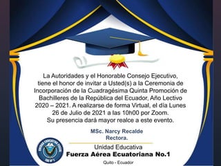 {
La Autoridades y el Honorable Consejo Ejecutivo,
tiene el honor de invitar a Usted(s) a la Ceremonia de
Incorporación de la Cuadragésima Quinta Promoción de
Bachilleres de la República del Ecuador, Año Lectivo
2020 – 2021. A realizarse de forma Virtual, el día Lunes
26 de Julio de 2021 a las 10h00 por Zoom.
Su presencia dará mayor realce a este evento.
MSc. Narcy Recalde
Rectora.
Unidad Educativa
Fuerza Aérea Ecuatoriana No.1
Quito - Ecuador
 