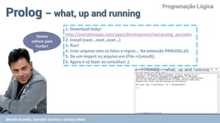 Programação Lógica 
Prolog – what, up and running 
1. Download baby! 
http://portableapps.com/apps/development/swi-prolog_portable 
2. Install (next...next..next...) 
3. Run! 
4. Criar arquivo com os fatos e regras... Na extensão PROLOG(.pl) 
5. Da um import no arquivo em (File->Consult); 
6. Agora é só fazer as consultas! ;) 
Vamos colocar para Funfar! 
Blenda Guedes, Geraldo Gomes e Larissa Melo  
