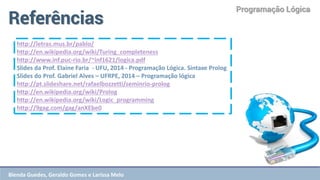 Programação Lógica 
Referências 
http://letras.mus.br/pablo/ http://en.wikipedia.org/wiki/Turing_completeness http://www.inf.puc-rio.br/~inf1621/logica.pdf Slides da Prof. Elaine Faria - UFU, 2014 - Programação Lógica. Sintaxe Prolog Slides do Prof. Gabriel Alves – UFRPE, 2014 – Programação lógica http://pt.slideshare.net/rafaelbozzetti/seminrio-prolog http://en.wikipedia.org/wiki/Prolog http://en.wikipedia.org/wiki/Logic_programming http://9gag.com/gag/anXEbe0 
Blenda Guedes, Geraldo Gomes e Larissa Melo  