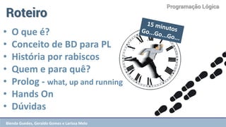 Programação Lógica 
Roteiro 
•O que é? 
•Conceito de BD para PL 
•História por rabiscos 
•Quem e para quê? 
•Prolog - what, up and running 
•Hands On 
•Dúvidas 
Blenda Guedes, Geraldo Gomes e Larissa Melo  