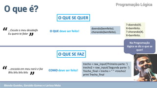 Programação Lógica 
O que é? 
O QUE SE QUER 
...encosta em meu nariz e faz Bilu bilu bilu bilu 
O QUE SE FAZ 
“ 
” 
...Escute o meu desabafo Eu quero te falar 
“ 
” 
Na Programação lógica se diz o que se quer! 
O QUE deve ser feito! 
COMO deve ser feito! 
doendo(bemfeito). chorando(bemfeito). 
?-doendo(X). 
X=bemfeito. 
?-chorando(X). 
X=bemfeito. 
trecho = raw_input('Primeira parte: ') 
trecho2 = raw_input('Segunda parte: ') 
Trecho_final = trecho + " " +trecho2 
print Trecho_final 
Blenda Guedes, Geraldo Gomes e Larissa Melo  