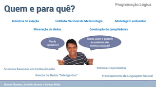 Programação Lógica 
Quem e para quê? 
Sistemas Baseados em Conhecimento 
Bancos de Dados “Inteligentes” 
Sistemas Especialistas 
Processamento da Linguagem Natural 
Indústria de aviação 
Instituto Nacional de Meteorologia 
Modelagem ambiental 
Mineração de dados 
Construção de compiladores 
Vocês também!! 
Todos usam e gostam da essência das minhas músicas! 
Blenda Guedes, Geraldo Gomes e Larissa Melo  