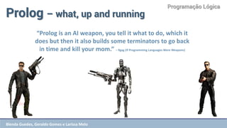 Programação Lógica 
Prolog – what, up and running 
“Prolog is an AI weapon, you tell it what to do, which it does but then it also builds some terminators to go back in time and kill your mom.” – 9gag (If Programming Languages Were Weapons) 
Blenda Guedes, Geraldo Gomes e Larissa Melo  