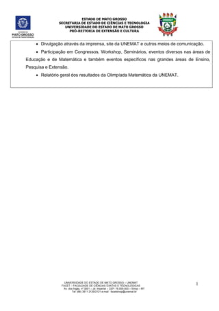 ESTADO DE MATO GROSSO
SECRETARIA DE ESTADO DE CIÊNCIAS E TECNOLOGIA
UNIVERSIDADE DO ESTADO DE MATO GROSSO
PRÓ-REITORIA DE EXTENSÃO E CULTURA
UNIVERSIDADE DO ESTADO DE MATO GROSSO – UNEMAT
FACET – FACULDADE DE CIÊNCIAS EXATAS E TÉCNOLÓGICAS
Av. dos Ingás, nª 3001 – Jd. Imperial – CEP: 78.555-000 – Sinop – MT
Tel: (66) 3511 2129/2121 e-mail : facetsinop@unemat.br
1
0
 Divulgação através da imprensa, site da UNEMAT e outros meios de comunicação.
 Participação em Congressos, Workshop, Seminários, eventos diversos nas áreas de
Educação e de Matemática e também eventos específicos nas grandes áreas de Ensino,
Pesquisa e Extensão.
 Relatório geral dos resultados da Olimpíada Matemática da UNEMAT.
 