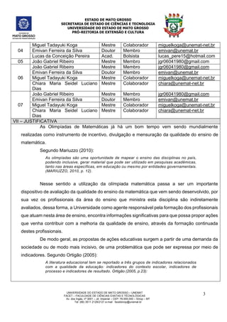 ESTADO DE MATO GROSSO
SECRETARIA DE ESTADO DE CIÊNCIAS E TECNOLOGIA
UNIVERSIDADE DO ESTADO DE MATO GROSSO
PRÓ-REITORIA DE EXTENSÃO E CULTURA
UNIVERSIDADE DO ESTADO DE MATO GROSSO – UNEMAT
FACET – FACULDADE DE CIÊNCIAS EXATAS E TÉCNOLÓGICAS
Av. dos Ingás, nª 3001 – Jd. Imperial – CEP: 78.555-000 – Sinop – MT
Tel: (66) 3511 2129/2121 e-mail : facetsinop@unemat.br
3
04
Miguel Tadayuki Koga Mestre Colaborador miguelkoga@unemat-net.br
Emivan Ferreira da Silva Doutor Membro emivan@unemat.br
Lucas da Conceição Pereira Acad. Bolsista lucas_pere15@hotmail.com
05 João Gabriel Ribeiro Mestre Membro jgr06041980@gmail.com
06
João Gabriel Ribeiro Mestre Membro jgr06041980@gmail.com
Emivan Ferreira da Silva Doutor Membro emivan@unemat.br
Miguel Tadayuki Koga Mestre Colaborador miguelkoga@unemat-net.br
Chiara Maria Seidel Luciano
Dias
Mestre Colaborador chiara@unemat-net.br
07
João Gabriel Ribeiro Mestre Membro jgr06041980@gmail.com
Emivan Ferreira da Silva Doutor Membro emivan@unemat.br
Miguel Tadayuki Koga Mestre Colaborador miguelkoga@unemat-net.br
Chiara Maria Seidel Luciano
Dias
Mestre Colaborador chiara@unemat-net.br
VII – JUSTIFICATIVA
As Olimpíadas de Matemáticas já há um bom tempo vem sendo mundialmente
realizadas como instrumento de incentivo, divulgação e mensuração da qualidade do ensino de
matemática.
Segundo Mariuzzo (2010):
As olimpíadas são uma oportunidade de mapear o ensino das disciplinas no país,
podendo inclusive, gerar material que pode ser utilizado em pesquisas acadêmicas,
tanto nas áreas específicas, em educação ou mesmo por entidades governamentais.
(MARIUZZO, 2010, p. 12).
Nesse sentido a utilização da olímpiada matemática passa a ser um importante
dispositivo de avaliação da qualidade do ensino da matemática que vem sendo desenvolvido, por
sua vez os profissionais da área do ensino que ministra esta disciplina são indiretamente
avaliados, dessa forma, a Universidade como agente responsável pela formação dos profissionais
que atuam nesta área de ensino, encontra informações significativas para que possa propor ações
que venha contribuir com a melhoria da qualidade de ensino, através da formação continuada
destes profissionais.
De modo geral, as propostas de ações educativas surgem a partir de uma demanda da
sociedade ou de modo mais incisivo, de uma problemática que pode ser expressa por meio de
indicadores. Segundo Ortigão (2005):
A literatura educacional tem se reportado a três grupos de indicadores relacionados
com a qualidade da educação: indicadores do contexto escolar, indicadores de
processo e indicadores de resultado. Ortigão (2005, p.23):
 