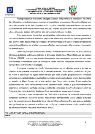 ESTADO DE MATO GROSSO
SECRETARIA DE ESTADO DE CIÊNCIAS E TECNOLOGIA
UNIVERSIDADE DO ESTADO DE MATO GROSSO
PRÓ-REITORIA DE EXTENSÃO E CULTURA
UNIVERSIDADE DO ESTADO DE MATO GROSSO – UNEMAT
FACET – FACULDADE DE CIÊNCIAS EXATAS E TÉCNOLÓGICAS
Av. dos Ingás, nª 3001 – Jd. Imperial – CEP: 78.555-000 – Sinop – MT
Tel: (66) 3511 2129/2121 e-mail : facetsinop@unemat.br
4
Nesta perspectiva de avaliar a situação atual das competências e habilidades no âmbito
da matemática, os indicadores nos mostram uma realidade preocupante. De conformidades com
os índices apontados por eles, o desempenho cognitivo matemático dos estudantes das escolas
públicas tem-se mostrado abaixo do ideal para seu nível de escolaridades, o que nem sempre se
vê nos alunos de escolas particulares, pois apresentam melhores médias.
Com base nestas demandas as olímpiadas matemáticas atendem o que preceitua o
conceito da indissociabilidade do ensino, pesquisa e extensão e também da interdisciplinaridade,
pois além de tratar de assuntos específicos da área matemática, tem grande impacto em conceitos
pedagógicos utilizados, ao analisar, provocar reflexões e propor ações diferenciadas no processo
de aprendizagem.
Dentre os principais concursos na área da Matemática desenvolvidos no Brasil, temos a
Olímpiada Brasileira Matemática (OBM) e a Olímpiada Brasileira de Matemática para as Escolas
Públicas (OBMEP) que por sua grande abrangência, não conseguem acompanhar com mais
profundidade as realidades locais de nosso país, dessa forma as olímpiadas da Unemat tornam-
se importante instrumento de avaliação.
A presente proposta de criação deste programa, ter por objetivo central a agregar os
projetos de olimpíada de matemática que já são realizadas nos Campi de Sinop e Barra do Bugres,
de forma a padronizar as ações desenvolvidas por cada projeto, proporcionando atividades
conjuntas com a possibilidade de avaliações municipais e regionalizadas do ensino de matemática
no estado de Mato Grosso, ainda que restrito aos Campi retro citados. Estas avaliações
possibilitarão uma visão parcial em relação ao Estado do Mato Grosso, o que convenientemente
poderá ser extrapolado. Contudo não impossibilitando o interesse de outros Campi em aderir ao
Programa, isto poderá ser feito desde que fique submetido as regras hora proposta.
Conforme já mencionado acima as Olímpiadas Científicas de Matemática tem caráter
também de identificar e incentivar talentos nesta área de conhecimento. Muitas vezes a olímpiada
serve de encaminhamento dos estudantes a vida científica profissional. Por isso, tais competições
vêm ganhando espaço no meio acadêmico por configurar como importante indutor para formação
de recursos humanos nas áreas das ciências exatas.
VIII – OBJETIVOS (GERAL E ESPECÍFICOS)
Geral
 