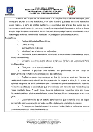 ESTADO DE MATO GROSSO
SECRETARIA DE ESTADO DE CIÊNCIAS E TECNOLOGIA
UNIVERSIDADE DO ESTADO DE MATO GROSSO
PRÓ-REITORIA DE EXTENSÃO E CULTURA
UNIVERSIDADE DO ESTADO DE MATO GROSSO – UNEMAT
FACET – FACULDADE DE CIÊNCIAS EXATAS E TÉCNOLÓGICAS
Av. dos Ingás, nª 3001 – Jd. Imperial – CEP: 78.555-000 – Sinop – MT
Tel: (66) 3511 2129/2121 e-mail : facetsinop@unemat.br
5
Realizar as Olímpiadas de Matemáticas nos campi de Sinop e Barra do Bugres, para
promover e difundir o ensino matemático, bem como avaliar a qualidade do ensino matemático
nestas regiões, a partir da análise qualitativa e quantitativa das provas dos alunos que se
inscreverem e participarem do concurso, tornando-se relevantes indicadores e instrumentos da
atuação do professor de matemática, servindo de indicativos para promoção da melhoria contínua
na formação de novos profissionais ou mesmo atualização do professores atuantes.
Específicos
 Realizar Olímpiadas Matemáticas;
 Campus Sinop
 Campus Barra do Bugres
 Identificar jovens talentos em matemática;
 Estimular e avaliar o estudo de matemática entre os alunos das escolas de ensino
médio e fundamental;
 Divulgar e incentivar jovens talentos a ingressar no Curso de Licenciatura Plena
em Matemática;
 Divulgar o conhecimento matemático;
 Promover e provocar uma reflexão aos professores no que tange ao
desenvolvimento de habilidades em resolução de problemas;
 Analisar os dados representados ao final do concurso: tendo em vista que de
modo geral as olimpíadas científicas têm o potencial de mapear a situação do ensino de
algumas disciplinas em áreas distintas do país, a análise das provas desta olímpiada nos trará
resultados qualitativos e quantitativos que proporcionará um indicador dos resultados para
nossa realidade local. A partir disso, teremos indicadores relevantes para até propor
futuramente políticas públicas vinculadas ao ensino de matemática e da educação de um modo
geral;
 Desenvolvimento de um sistema computacional que contemple todas as etapas
de inscrição, acompanhamento, correção, gestão e tratamento estatístico dos dados;
 Formar grupos de estudos para treinamento de olimpíada de matemática visando
o desenvolvimento do raciocínio matemático;
 
