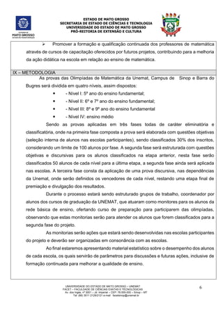 ESTADO DE MATO GROSSO
SECRETARIA DE ESTADO DE CIÊNCIAS E TECNOLOGIA
UNIVERSIDADE DO ESTADO DE MATO GROSSO
PRÓ-REITORIA DE EXTENSÃO E CULTURA
UNIVERSIDADE DO ESTADO DE MATO GROSSO – UNEMAT
FACET – FACULDADE DE CIÊNCIAS EXATAS E TÉCNOLÓGICAS
Av. dos Ingás, nª 3001 – Jd. Imperial – CEP: 78.555-000 – Sinop – MT
Tel: (66) 3511 2129/2121 e-mail : facetsinop@unemat.br
6
 Promover a formação e qualificação continuada dos professores de matemática
através de cursos de capacitação oferecidos por futuros projetos, contribuindo para a melhoria
da ação didática na escola em relação ao ensino de matemática.
IX – METODOLOGIA
As provas das Olimpíadas de Matemática da Unemat, Campus de Sinop e Barra do
Bugres será dividida em quatro níveis, assim dispostos:
 - Nível I: 5º ano do ensino fundamental;
 - Nível II: 6º e 7º ano do ensino fundamental;
 - Nível III: 8º e 9º ano do ensino fundamental
 - Nível IV: ensino médio
Sendo as provas aplicadas em três fases todas de caráter eliminatória e
classificatória, onde na primeira fase composta a prova será elaborada com questões objetivas
(seleção interna de alunos nas escolas participantes), sendo classificados 30% dos inscritos,
considerando um limite de 100 alunos por fase. A segunda fase será estruturada com questões
objetivas e discursivas para os alunos classificados na etapa anterior, nesta fase serão
classificados 50 alunos de cada nível para a última etapa, a segunda fase ainda será aplicada
nas escolas. A terceira fase consta da aplicação de uma prova discursiva, nas dependências
da Unemat, onde serão definidos os vencedores de cada nível, restando uma etapa final de
premiação e divulgação dos resultados.
Durante o processo estará sendo estruturado grupos de trabalho, coordenador por
alunos dos cursos de graduação da UNEMAT, que atuaram como monitores para os alunos da
rede básica de ensino, ofertando curso de preparação para participarem das olimpíadas,
observando que estas monitorias serão para atender os alunos que forem classificados para a
segunda fase do projeto.
As monitorias serão ações que estará sendo desenvolvidas nas escolas participantes
do projeto e deverão ser organizadas em consonância com as escolas.
Ao final estaremos apresentando material estatístico sobre o desempenho dos alunos
de cada escola, os quais servirão de parâmetros para discussões e futuras ações, inclusive de
formação continuada para melhorar a qualidade de ensino.
 