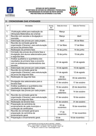 ESTADO DE MATO GROSSO
SECRETARIA DE ESTADO DE CIÊNCIAS E TECNOLOGIA
UNIVERSIDADE DO ESTADO DE MATO GROSSO
PRÓ-REITORIA DE EXTENSÃO E CULTURA
UNIVERSIDADE DO ESTADO DE MATO GROSSO – UNEMAT
FACET – FACULDADE DE CIÊNCIAS EXATAS E TÉCNOLÓGICAS
Av. dos Ingás, nª 3001 – Jd. Imperial – CEP: 78.555-000 – Sinop – MT
Tel: (66) 3511 2129/2121 e-mail : facetsinop@unemat.br
7
X – CRONOGRAMA DAS ATIVIDADES
Nº Atividades Duraç
ão/
meses
Data de início Data de Término
1. Publicação edital para realização da
Olimpíada Matemática da Unemat
Março
2. Reunião com escolas e divulgação e
inscrição.
Março Abril
3. Elaboração das provas por cada projeto. Abril 06 de Maio
4. Reunião da comissão geral de
organização (Cáceres), para estruturação
da prova da primeira fase.
17 de Maio 17 de Maio
5. Realização da primeira fase. 14 de junho 14 de junho
6. Correção das provas da primeira fase e
divulgação dos alunos selecionados para
a segunda fase.
15 de junho 15 de julho
7. Análise qualitativa e quantitativa dos
resultados da primeira fase e encontro
com os professores coordenadores das
escolas.
01 de agosto 01 de agosto
8. Elaboração das provas por cada projeto. 10 de agosto 10 de agosto
9. Reunião da comissão geral de
organização (Cáceres), para estruturação
da prova da segunda fase.
11 de agosto 12 de agosto
10. Realização da segunda fase. 05 de
setembro
05 de setembro
11. Divulgação dos selecionados para a
terceira fase
17 de outubro 17 de outubro
12. Análise qualitativa e quantitativa dos
resultados da segunda fase.
19 de outubro 20 de dezembro
13. Elaboração das provas por cada projeto. 05 de
setembro
14 de outubro
14. Reunião da comissão geral de
organização (Cáceres), para estruturação
da prova da segunda fase.
17 de outubro 18 de outubro
15. Realização da terceira fase. 31 de outubro 31 de outubro
16. Preparação da cerimônia de
encerramento de cada município e
confecção de certificados.
02 de
novembro
18 de novembro
17. Reunião da comissão geral para
preparação da cerimônia de
encerramento geral.
17 de
novembro
17 de novembro
18. Preparação e encerramento geral. 18 de
novembro
18 de novembro
 