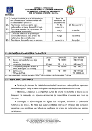 ESTADO DE MATO GROSSO
SECRETARIA DE ESTADO DE CIÊNCIAS E TECNOLOGIA
UNIVERSIDADE DO ESTADO DE MATO GROSSO
PRÓ-REITORIA DE EXTENSÃO E CULTURA
UNIVERSIDADE DO ESTADO DE MATO GROSSO – UNEMAT
FACET – FACULDADE DE CIÊNCIAS EXATAS E TÉCNOLÓGICAS
Av. dos Ingás, nª 3001 – Jd. Imperial – CEP: 78.555-000 – Sinop – MT
Tel: (66) 3511 2129/2121 e-mail : facetsinop@unemat.br
8
19. Entrega da avaliação e auto - avaliação
dos professores e coordenadores das
escolas sobre o processo.
Data da
cerimônia de
encerramento
20. Reunião da comissão geral para
elaboração e entrega de relatório final.
14 de
dezembro
20 de dezembro
21. Grupos de estudos de treinamento de
olimpíada de matemática
março novembro
22. Cursos de formação e qualificação
continuada voltados para ensino de
matemática do ensino básico.
março novembro
23. Reunião de discussão com as escolas. novembro dezembro
XI – PREVISÃO ORÇAMENTÁRIA DAS AÇÕES
Nº Atividades Quant. Valor/unid Valor do item
1. Diárias para estruturação das
provas.
20 R$ 180,00 R$ 3600,00
2. Impressão de provas. 20.000 R$ 0,10 R$ 2000,00
3. Transporte (Sinop x Cáceres e
Barra do Bugres x Cáceres)
12 R$ 600,00 R$ 7200,00
4. Certificados 1000 R$ 1,00 R$ 1000,00
TOTAL GERAL R$ 13800,00
As despesas serão custeadas pele PROEC- Pró-reitoria de Extensão e Cultura
XII – RESULTADO ESPERADOS
 Participação de mais de 18000 alunos distribuídos entre as redes públicas e privados
das cidades polos, Sinop e Barra do Bugres e as respectivas cidades circunvizinhas.
 Identificar, selecionar e acompanhar alunos do ensino fundamental e médio que se
destacam na resolução de situações-problemas de matemática propostas por meio do
concurso.
 Elaboração e apresentações de ações que busquem, incentivar a criatividade
matemática de alunos, de modo que suas habilidades não fiquem limitadas aos conteúdos
escolares e que contribua na melhoria da qualidade do ensino de matemática nas escolas
participantes.
 