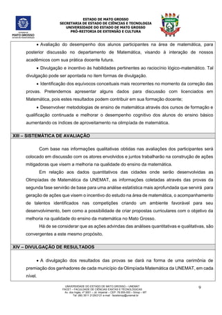 ESTADO DE MATO GROSSO
SECRETARIA DE ESTADO DE CIÊNCIAS E TECNOLOGIA
UNIVERSIDADE DO ESTADO DE MATO GROSSO
PRÓ-REITORIA DE EXTENSÃO E CULTURA
UNIVERSIDADE DO ESTADO DE MATO GROSSO – UNEMAT
FACET – FACULDADE DE CIÊNCIAS EXATAS E TÉCNOLÓGICAS
Av. dos Ingás, nª 3001 – Jd. Imperial – CEP: 78.555-000 – Sinop – MT
Tel: (66) 3511 2129/2121 e-mail : facetsinop@unemat.br
9
 Avaliação do desempenho dos alunos participantes na área de matemática, para
posterior discussão no departamento de Matemática, visando à interação de nossos
acadêmicos com sua prática docente futura.
 Divulgação e incentivo às habilidades pertinentes ao raciocínio lógico-matemático. Tal
divulgação pode ser apontada no item formas de divulgação.
 Identificação dos equívocos conceituais mais recorrentes no momento da correção das
provas. Pretendemos apresentar alguns dados para discussão com licenciados em
Matemática, pois estes resultados podem contribuir em sua formação docente;
 Desenvolver metodologias de ensino de matemática através dos cursos de formação e
qualificação continuada e melhorar o desempenho cognitivo dos alunos do ensino básico
aumentando os índices de aproveitamento na olimpíada de matemática.
XIII – SISTEMÁTICA DE AVALIAÇÃO
Com base nas informações qualitativas obtidas nas avaliações dos participantes será
colocado em discussão com os atores envolvidos e juntos trabalharão na construção de ações
mitigadoras que visem a melhoria na qualidade do ensino da matemática.
Em relação aos dados quantitativos das cidades onde serão desenvolvidas as
Olimpíadas de Matemática da UNEMAT, as informações coletadas através das provas da
segunda fase servirão de base para uma análise estatística mais aprofundada que servirá para
geração de ações que visem o incentivo do estudo na área de matemática, o acompanhamento
de talentos identificados nas competições criando um ambiente favorável para seu
desenvolvimento, bem como a possibilidade de criar propostas curriculares com o objetivo da
melhoria na qualidade do ensino da matemática no Mato Grosso.
Há de se considerar que as ações advindas das análises quantitativas e qualitativas, são
convergentes a este mesmo propósito.
XIV – DIVULGAÇÃO DE RESULTADOS
 A divulgação dos resultados das provas se dará na forma de uma cerimônia de
premiação dos ganhadores de cada município da Olimpíada Matemática da UNEMAT, em cada
nível.
 