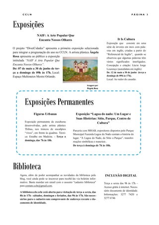 CCLN                                                                                              PÁGINA           3




Exposições
                    NAIF: A Arte Popular Que
                     Encanta Nossos Olhares                                                 It Is Cultura
                                                                                  Exposição que consiste em uma
                                                                                  série de árvores em inox com pala-
O projeto “DiverCidades” apresenta a primeira exposição selecionada
                                                                                  vras em inglês, criadas a partir do
para integrar a programação do ano no CCLN. A artista plástica Ângela
                                                                                  “Referencial de Inglês”, quando se
Rosa apresenta ao público a exposição                                             observou que algumas palavras têm
intitulada “NAIF A Arte Popular Que                                               vários significados interligados.
Encanta Nossos Olhares”.                                                          Concepção e criação: Lúcio Jorge
De: 07 de maio a 30 de junho de ter-                                              Lourenço (autodidata em inglês)
ça a domingo de 09h às 17h. Local:                                                De: 12 de maio a 30 de junho (terça a
Espaço Multimeios Mestre Orlando.                                                 domingo de 09h às 17h).
                                                                                  Local: Ao redor do casarão.

                                                                 Imagem por
                                                                 Ângela Rosa




         Exposições Permanentes
                 Figuras Urbanas                       Exposição “Lagoa do nado: Um Lugar e
                                                       Suas Histórias: Sítio, Parque, Centro de
         Exposição permanente de esculturas                           Cultura”
         desenvolvidas, pelo artista plástico
         Thibau, nos troncos de eucaliptos
                                                     Parceria com MHAB, expositores dispostos pelo Parque
         “vivos”, em frente às quadras. Técni-
                                                     Municipal Fazenda Lagoa do Nado contam a história do
         ca: Entalhe em Madeira. - Terça a
                                                     lugar; “A Lagoa do Nado, de Sítio a Parque”, transfor-
         domingo, das 7h às 18h.                     mações simbólicas e materiais .
                                                     De terça à domingo de 7h às 18h.




Biblioteca
     Agora, além de poder acompanhar as novidades da biblioteca pelo             INCLUSÃO DIGITAL
     blog, você ainda pode se inscrever para recebê-las via boletim infor-
     mativo. Basta mandar um email com o assunto "cadastro biblioteca"          Terça a sexta das 9h às 17h –
     para contato.ccln@gmail.com.                                               Acesso grátis à internet. Neces-
                                                                                sário documento de identidade.
     A biblioteca do ccln está aberta para visitação de terça a sexta, das
     8h às 17h - sábados, domingos e feriados, das 9h às 17h. São neces-        Informações: 3277 7420 e
     sários para o cadastro um comprovante de endereço recente e do-            3277 6746
     cumento de identidade.
 