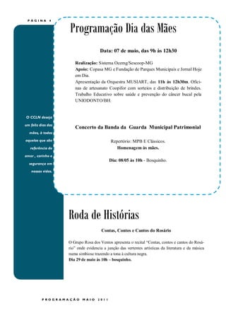 PÁGINA        4


                    Programação Dia das Mães
                                      Data: 07 de maio, das 9h às 12h30

                       Realização: Sistema Ocemg/Sescoop-MG
                       Apoio: Copasa MG e Fundação de Parques Municipais e Jornal Hoje
                       em Dia.
                       Apresentação da Orquestra MUSIART, das 11h às 12h30m. Ofici-
                       nas de artesanato Coopifor com sorteios e distribuição de brindes.
                       Trabalho Educativo sobre saúde e prevenção do câncer bucal pela
                       UNIODONTO/BH.


O CCLN deseja

um feliz dias das
                       Concerto da Banda da Guarda Municipal Patrimonial
  mães, à todas

aquelas que são                             Repertório: MPB E Clássicos.
   referência de                               Homenagem às mães.
amor , carinho e
                                           Dia: 08/05 às 10h - Bosquinho.
  segurança em

    nossas vidas.




                    Roda de Histórias
                                       Contas, Contos e Cantos do Rosário

                    O Grupo Rosa dos Ventos apresenta o recital “Contas, contos e cantos do Rosá-
                    rio” onde evidencia a junção das vertentes artísticas da literatura e da música
                    numa simbiose trazendo a tona à cultura negra.
                    Dia 29 de maio às 10h – bosquinho.




          PROGR AMA ÇÃO     MAIO    2011
 