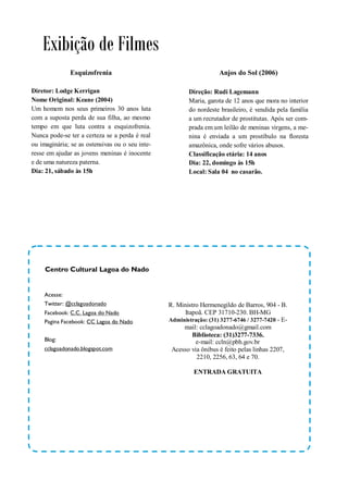 Exibição de Filmes
               Esquizofrenia                                        Anjos do Sol (2006)

Diretor: Lodge Kerrigan                                 Direção: Rudi Lagemann
Nome Original: Keane (2004)                             Maria, garota de 12 anos que mora no interior
Um homem nos seus primeiros 30 anos luta                do nordeste brasileiro, é vendida pela família
com a suposta perda de sua filha, ao mesmo              a um recrutador de prostitutas. Após ser com-
tempo em que luta contra a esquizofrenia.               prada em um leilão de meninas virgens, a me-
Nunca pode-se ter a certeza se a perda é real           nina é enviada a um prostíbulo na floresta
ou imaginária; se as ostensivas ou o seu inte-          amazônica, onde sofre vários abusos.
resse em ajudar as jovens meninas é inocente            Classificação etária: 14 anos
e de uma natureza paterna.                              Dia: 22, domingo às 15h
Dia: 21, sábado às 15h                                  Local: Sala 04 no casarão.




     Centro Cultural Lagoa do Nado


     Acesse:
     Twitter: @cclagoadonado                     R. Ministro Hermenegildo de Barros, 904 - B.
     Facebook: C.C. Lagoa do Nado                      Itapoã. CEP 31710-230. BH-MG
     Pagina Facebook: CC Lagoa do Nado           Administração: (31) 3277-6746 / 3277-7420 - E-
                                                      mail: cclagoadonado@gmail.com
                                                          Biblioteca: (31)3277-7336.
     Blog:                                                 e-mail: ccln@pbh.gov.br
     cclagoadonado.blogspot.com                   Acesso via ônibus é feito pelas linhas 2207,
                                                           2210, 2256, 63, 64 e 70.

                                                          ENTRADA GRATUITA
 